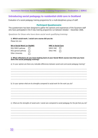 Sycamore Services Social Pedagogy Training Programme | Evaluation | SIRCC

Introducing social pedagogy to residential child care in Scotland
Evaluation of a social pedagogy training programme for a multi-disciplinary group of staff.

                                                       Participant Questionnaire
This questionnaire has been designed to gather the opinions and experiences of the Sycamore staff
who have participated in the 9–day training programme run between October – December 2008.

Questions for those who have done social work qualifying training:

  1. Which social work / social care course did you do:
  Please tick one:

  BA in Social Work (or DipSW)                                                  HNC in Social Care
  RGU SIRCC pathway                                                             SIRCC HNC
  RGU general pathway                                                           Other HNC
  Other University

  2. What reflections do you have looking back at your Social Work course now that you have
  done this social pedagogy training?

  a) In your opinion are there any noticable differences between social work and social pedagogy training?

  .............................................................................................................................................................
  .............................................................................................................................................................
  .............................................................................................................................................................
  .............................................................................................................................................................
  .............................................................................................................................................................


  b) In your opinion what are its strengths compared to social work for the work you do?

  .............................................................................................................................................................
  .............................................................................................................................................................
  .............................................................................................................................................................
  .............................................................................................................................................................
  .............................................................................................................................................................


  c) What are the strengths of social work / social care compared to social pedagogy for the job that you do?

  .............................................................................................................................................................
  .............................................................................................................................................................
  .............................................................................................................................................................
  .............................................................................................................................................................
  .............................................................................................................................................................




 32
 