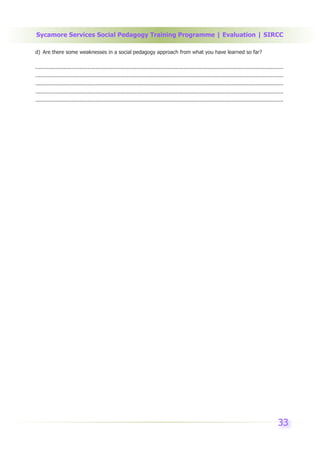 Sycamore Services Social Pedagogy Training Programme | Evaluation | SIRCC

d) Are there some weaknesses in a social pedagogy approach from what you have learned so far?

.............................................................................................................................................................
.............................................................................................................................................................
.............................................................................................................................................................
.............................................................................................................................................................
.............................................................................................................................................................




                                                                                                                                                         33
 