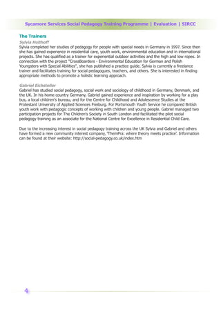 Sycamore Services Social Pedagogy Training Programme | Evaluation | SIRCC

The Trainers
Sylvia Holthoff
Sylvia completed her studies of pedagogy for people with special needs in Germany in 1997. Since then
she has gained experience in residential care, youth work, environmental education and in international
projects. She has qualified as a trainer for experiential outdoor activities and the high and low ropes. In
connection with the project "CrossBoarders - Environmental Education for German and Polish
Youngsters with Special Abilities", she has published a practice guide. Sylvia is currently a freelance
trainer and facilitates training for social pedagogues, teachers, and others. She is interested in finding
appropriate methods to promote a holistic learning approach.

Gabriel Eichsteller
Gabriel has studied social pedagogy, social work and sociology of childhood in Germany, Denmark, and
the UK. In his home country Germany, Gabriel gained experience and inspiration by working for a play
bus, a local children's bureau, and for the Centre for Childhood and Adolescence Studies at the
Protestant University of Applied Sciences Freiburg. For Portsmouth Youth Service he compared British
youth work with pedagogic concepts of working with children and young people. Gabriel managed two
participation projects for The Children's Society in South London and facilitated the pilot social
pedagogy training as an associate for the National Centre for Excellence in Residential Child Care.

Due to the increasing interest in social pedagogy training across the UK Sylvia and Gabriel and others
have formed a new community interest company, ‘ThemPra: where theory meets practice’. Information
can be found at their website: http://social-pedagogy.co.uk/index.htm




   4
 
