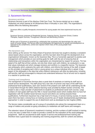 Sycamore Services Social Pedagogy Training Programme | Evaluation | SIRCC

2. Sycamore Services
Sycamore services
Sycamore Services is part of the Aberlour Child Care Trust. The Service started out as a single
residential unit which opened at 44 Whytemans Brae in Kirkcaldy in June 1983. The organisation’s
website offers the following description:

   Sycamore offers a quality therapeutic environment for young people who have experienced trauma and
   loss.

   Sycamore Services comprises of Residential Services, Fostering Service, Sycamore School, Creative
   Therapies, Support Services, Throughcare/ Aftercare and Befriending Scheme.

   All the work of Sycamore is governed by a philosophy that recognises and demonstrates the value and
   worth of human beings. The Service offers and emphasises the opportunity for growth and development as
   opposed to the containment, control and rejection which many of the young people have
   experienced.

The Sycamore way
Since setting up the service Tim Foley (Head of Sycamore Services) has sought to develop a consistent
values-based culture across the organisation; and this has been done through the development of an
organisational ‘philosophy’; known as the Sycamore Way. This is a humanistic approach to practice and
management which provides an over-arching guide for staff, with the aim of ensuring that all
relationships and transactions within the organisation are characterised by respect for persons. Tim has
asked of his staff that all their activity, not only their direct work with children, be conducted in a way
that values individuals and which manages tensions and conflicts in a respectful manner. The Sycamore
care philosophy which underpins the work with children, and informs the training of the staff, is based
on the principle of accepting each child or young person as a unique individual who is valued. A key
aspect of the philosophy is the idea that while children’s behaviours will often be destructive, including
self-harmful, staff are encouraged to interpret and understand behaviour first of all and not to respond
in a reactive or punitive way.

Training and consultancy
The management of Sycamore Services place a great deal of emphasis on training its staff and on
overall service development. The staff group has a low rate of turnover and many of the staff have
professional-level qualifications. Each year several of the project’s own staff will be undertaking the BA
in Social Work through the SIRCC distance-learning route provided by Robert Gordon University. The
project is also a major provider of placements to students on professional social work courses. Large
numbers of main-grade staff have the HNC in Social Care/SVQ3 award which enables them to have full
registration with the Scottish Social Services Council and others are working towards these
qualifications. Furthermore Sycamore has a high level of in-house, in-service training courses. In recent
years there has been a strong focus on training around the use of ‘dyadic developmental psychotherapy
approaches’ in order to support the use of attachment work as developed by Dan Hughes (2006).

The Service makes considerable use of a group of consultants who advise the management team on a
range of matters and provide on-going consultancy to residential unit staff teams and managers.

The extensive nature of Sycamore’s investment in training, and the numbers of staff involved in training
in any one year is noted here in order to provide a context for the evaluation of the social pedagogy
programme. Staff are accustomed to both regular in-service and professional-level training and
therefore have a good basis for evaluating new training programmes, both for content and delivery.




                                                                                                        5
 