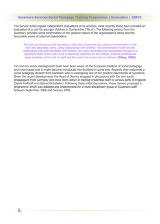 Sycamore Services Social Pedagogy Training Programme | Evaluation | SIRCC

The Service funds regular independent evaluations of its services; most recently these have included an
evaluation of a unit for younger children in Dunfermline (‘No.6’). The following extract from the
Summary provides some confirmation of the positive nature of the organisation’s ethos and the
favourable views of external stakeholders:

        The Unit and Sycamore staff expressed a high level of personal and collective commitment to their
          work and described, warm, caring relationships with children. The commitment of staff and the
       relationships that staff developed with children who were vulnerable and traumatised emerged as a
         significant factor in the Unit’s work in improving outcomes for the children. External professionals
         spoke positively of the Unit, its staff and the impact the service had on children. (Elsley, 2006)


Tim and his senior management team have been aware of the European tradition of social pedagogy
and have hoped that it might become introduced into Scotland in some way. Recently they welcomed a
social pedagogy student from Denmark who is undergoing one of her practice placements at Sycamore.
Given the recent developments the Head of Service engaged in discussions with the two social
pedagogues from Germany who have been active in training residential staff in various parts of England
(Sylvia Holthoff and Gabriel Eichsteller). Following these initial discussions, these trainers proposed a
programme which was adopted and implemented for a multi-disciplinary group of Sycamore staff
between September 2008 and January 2009.




  6
 