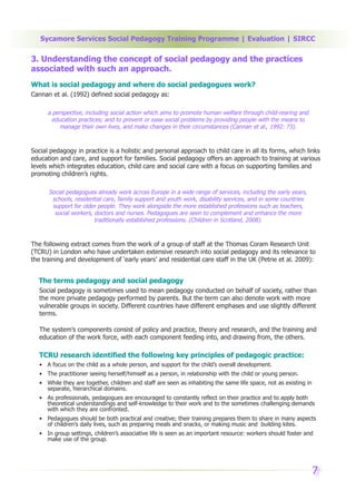 Sycamore Services Social Pedagogy Training Programme | Evaluation | SIRCC

3. Understanding the concept of social pedagogy and the practices
associated with such an approach.
What is social pedagogy and where do social pedagogues work?
Cannan et al. (1992) defined social pedagogy as:

      a perspective, including social action which aims to promote human welfare through child-rearing and
       education practices; and to prevent or ease social problems by providing people with the means to
          manage their own lives, and make changes in their circumstances (Cannan et al., 1992: 73).



Social pedagogy in practice is a holistic and personal approach to child care in all its forms, which links
education and care, and support for families. Social pedagogy offers an approach to training at various
levels which integrates education, child care and social care with a focus on supporting families and
promoting children’s rights.

      Social pedagogues already work across Europe in a wide range of services, including the early years,
       schools, residential care, family support and youth work, disability services, and in some countries
       support for older people. They work alongside the more established professions such as teachers,
        social workers, doctors and nurses. Pedagogues are seen to complement and enhance the more
                        traditionally established professions. (Children in Scotland, 2008).



The following extract comes from the work of a group of staff at the Thomas Coram Research Unit
(TCRU) in London who have undertaken extensive research into social pedagogy and its relevance to
the training and development of ‘early years’ and residential care staff in the UK (Petrie et al. 2009):


  The terms pedagogy and social pedagogy
   Social pedagogy is sometimes used to mean pedagogy conducted on behalf of society, rather than
   the more private pedagogy performed by parents. But the term can also denote work with more
   vulnerable groups in society. Different countries have different emphases and use slightly different
   terms.

   The system’s components consist of policy and practice, theory and research, and the training and
   education of the work force, with each component feeding into, and drawing from, the others.

   TCRU research identified the following key principles of pedagogic practice:
   • A focus on the child as a whole person, and support for the child’s overall development.
   • The practitioner seeing herself/himself as a person, in relationship with the child or young person.
   • While they are together, children and staff are seen as inhabiting the same life space, not as existing in
     separate, hierarchical domains.
   • As professionals, pedagogues are encouraged to constantly reflect on their practice and to apply both
     theoretical understandings and self-knowledge to their work and to the sometimes challenging demands
     with which they are confronted.
   • Pedagogues should be both practical and creative; their training prepares them to share in many aspects
     of children’s daily lives, such as preparing meals and snacks, or making music and building kites.
   • In group settings, children’s associative life is seen as an important resource: workers should foster and
     make use of the group.




                                                                                                                  7
 