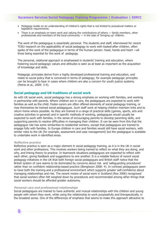 Sycamore Services Social Pedagogy Training Programme | Evaluation | SIRCC

  • Pedagogy builds on an understanding of children’s rights that is not limited to procedural matters or
    legislative requirements.
  • There is an emphasis on team work and valuing the contributions of others — family members, other
    professionals and members of the local community — in the task of ‘bringing up’ children.

  The work of the pedagogue is essentially personal. The students and staff, interviewed for recent
  TCRU research on the applicability of social pedagogy to work with looked-after children, often
  spoke of the work of the pedagogue in terms of the human person: head, hands and heart —all
  three being essential for the work of pedagogy.

  The personal, relational approach is emphasised in students’ training and education, where
  fostering sound pedagogic values and attitudes is seen as at least as important as the acquisition
  of knowledge and skills.

  Pedagogic principles derive from a highly developed professional training and education, and
  relate to social policy that is conceived in terms of pedagogy; for example pedagogic principles
  can be brought to bear in cases where children are also a concern for youth justice systems.
  (Petrie et al., 2009: 3-4).

Social pedagogy and UK traditions of social work
As with UK social work, social pedagogy has a strong emphasis on working with families, and working
in partnership with parents. Where children are in care, the pedagogues are expected to work with
families as well as the child. Foster-carers are often offered elements of social pedagogy training, or
may themselves be trained social pedagogues. Such staff work at helping children maintain links and to
return home where possible. As they are trained in a range of practical skills (games, sports, arts and
creative activities in general) and in specific methods of working, pedagogues would usually be
expected to work with families, in the sense of encouraging parents to develop parenting skills, and
supporting parents to resolve difficulties in managing their children. It can be seen from this that the
pedagogue role has some similarities to residential workers, except that pedagogues are trained to
engage fully with families. In Europe children in care and families would still have social workers, with
similar roles to the UK (for example, assessment and case management) but the pedagogue is available
to undertake work in identified areas.

Reflective practice
Reflective practice is seen as a major element in social pedagogy training, as it is in the UK in social
work and other professions. This involves workers being trained to reflect on what they are doing, and
why, and linking theory to practice. In teamwork situations pedagogues are expected to reflect with
each other; giving feedback and suggestions to one another. It is a notable feature of recent social
pedagogy initiatives in the UK that both foreign social pedagogues and British staff notice that the
British system of care seems to be dominated by concerns about risk and ‘safeguarding procedures’
rather than on confident relationship-based practice (Bengtsson 2008: 4). In contrast pedagogues seem
to have both the training and a professional environment which supports greater self-confidence about
managing relationships and risk. The recent review of social work in Scotland (Roe 2006) recognised
that social workers often felt weighed down by procedures and recommended among other things that
social workers should be afforded greater autonomy.

Personal care and professional relationships
Social pedagogues are trained to have authentic and mutual relationships with the children and young
people with whom they work, while using the relationship to work purposefully and therapeutically, in
the broadest sense. One of the differences of emphasis that seems to make this approach attractive to



  8
 