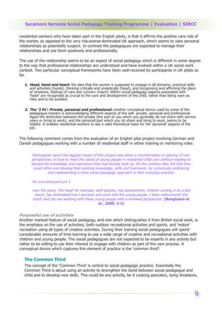 Sycamore Services Social Pedagogy Training Programme | Evaluation | SIRCC

residential workers who have taken part in the English pilots, is that it affirms the positive care role of
the worker, as opposed to the very risk-averse-dominated UK approach, which seems to view personal
relationships as potentially suspect. In contrast the pedagogues are expected to manage their
relationships and use them positively and professionally.

The use of the relationship seems to be an aspect of social pedagogy which is different in some degree
to the way that professional relationships are understood and have evolved within a UK social work
context. Two particular conceptual frameworks have been well-received by participants in UK pilots so
far.

   1. Head, hand and heart: the idea that the worker is supposed to engage in all domains; practical skills
      and activities (hands), thinking critically and analytically (head), and recognising and affirming the place
      of emotions, feelings of care and concern (heart). Within social pedagogy aspects associated with
      ‘heart’ are recognised as crucial to the care and development of the child, rather than being seen as
      risky and to be avoided.

   2. The ‘3 Ps’: Private, personal and professional: another conceptual device used by some of the
      pedagogue trainers is acknowledging different aspects of the self: private, personal and professional.
      Again the distinction between the private (the part of you which you generally do not share with service
      users or bring to work), and the personal part which you do share and bring to work, seems to be
      helpful. It enables residential workers to see a valid theoretical basis for the ‘personal’ aspects of the
      job.

The following comment comes from the evaluation of an English pilot project involving German and
Danish pedagogues working with a number of residential staff in either training or mentoring roles:

        Participants report the biggest impact of this project was either a reconfirmation or gaining of new
       perspectives on how to meet the needs of young people in residential child care without needing to
       discard the knowledge and experience they had already built up. On the contrary they felt that they
        could refine and develop their existing knowledge, skills and teamwork, by consciously embracing
                  and implementing a more social pedagogic approach in their everyday practice.

        As one participant put it

       ‘over the years, ‘the head’ for example, staff policies, risk assessments, children coming in as a last
         resort, has dominated how I perceive and work with the young people. I have rediscovered ‘the
        heart’ and can see working with these young people with a renewed perspective’. (Bengtsson et
                                                  al., 2008: 3-4)


Purposeful use of activities
Another marked feature of social pedagogy, and one which distinguishes it from British social work, is
the emphasis on the use of activities; both outdoor recreational activities and sports, and ‘indoor’
recreation using all types of creative activities. During their training social pedagogues will spend
considerable amounts of time learning to use a wide range of creative and recreational activities with
children and young people. The social pedagogues are not expected to be experts in any activity but
rather to be willing to use their interest to engage with children as part of the care process. A
conceptual device which captures this element of practice is the ‘common third’:

   The Common Third
   The concept of the ‘Common Third’ is central to social pedagogic practice. Essentially the
   Common Third is about using an activity to strengthen the bond between social pedagogue and
   child and to develop new skills. This could be any activity, be it cooking pancakes, tying shoelaces,



                                                                                                                 9
 