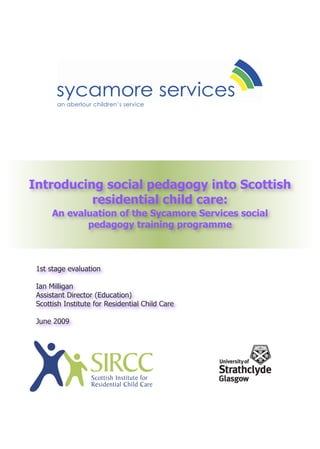 an aberlour children’s service




Introducing social pedagogy into Scottish
          residential child care:
      An evaluation of the Sycamore Services social
             pedagogy training programme



 1st stage evaluation

 Ian Milligan
 Assistant Director (Education)
 Scottish Institute for Residential Child Care

 June 2009
 