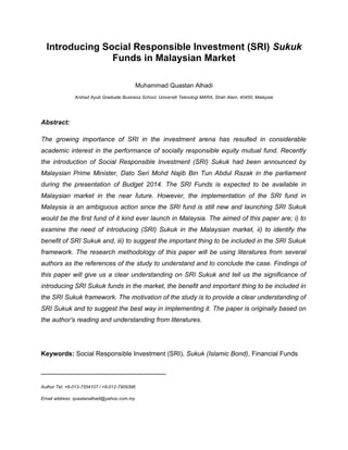 Introducing Social Responsible Investment (SRI) Sukuk
Funds in Malaysian Market
Muhammad Quastan Alhadi
Arshad Ayub Graduate Business School, Universiti Teknologi MARA, Shah Alam, 40450, Malaysia

Abstract:
The growing importance of SRI in the investment arena has resulted in considerable
academic interest in the performance of socially responsible equity mutual fund. Recently
the introduction of Social Responsible Investment (SRI) Sukuk had been announced by
Malaysian Prime Minister, Dato Seri Mohd Najib Bin Tun Abdul Razak in the parliament
during the presentation of Budget 2014. The SRI Funds is expected to be available in
Malaysian market in the near future. However, the implementation of the SRI fund in
Malaysia is an ambiguous action since the SRI fund is still new and launching SRI Sukuk
would be the first fund of it kind ever launch in Malaysia. The aimed of this paper are; i) to
examine the need of introducing (SRI) Sukuk in the Malaysian market, ii) to identify the
benefit of SRI Sukuk and, iii) to suggest the important thing to be included in the SRI Sukuk
framework. The research methodology of this paper will be using literatures from several
authors as the references of the study to understand and to conclude the case. Findings of
this paper will give us a clear understanding on SRI Sukuk and tell us the significance of
introducing SRI Sukuk funds in the market, the benefit and important thing to be included in
the SRI Sukuk framework. The motivation of the study is to provide a clear understanding of
SRI Sukuk and to suggest the best way in implementing it. The paper is originally based on
the author’s reading and understanding from literatures.

Keywords: Social Responsible Investment (SRI), Sukuk (Islamic Bond), Financial Funds

_________________________________
Author Tel: +6-013-7554107 / +6-012-7909396
Email address: quastanalhadi@yahoo.com.my

 