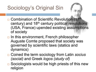 Sociology‟s Original Sin

   Combination of Scientific Revolution (17th
    century) and 18th century political revolutions
    (USA, France) upended existing assumptions
    of society
   In this environment, French philosopher
    Auguste Comte proposed that society was
    governed by scientific laws (statics and
    dynamics)
   Coined the term sociology from Latin socius
    (social) and Greek logos (study of)
   Sociologists would be high priests of this new
    religion
 
