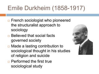Emile Durkheim (1858-1917)
   French sociologist who pioneered
    the structuralist approach to
    sociology
   Believed that social facts
    governed society
   Made a lasting contribution to
    sociological thought in his studies
    of religion and suicide
   Performed the first true
    sociological study
 