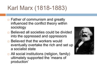Karl Marx (1818-1883)
   Father of communism and greatly
    influenced the conflict theory within
    sociology
   Believed all societies could be divided
    into the oppressed and oppressors
   Believed that the workers would
    eventually overtake the rich and set up
    a socialist state
   All social institutions (religion, family)
    ultimately supported the „means of
    production‟
 