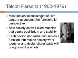 Talcott Parsons (1902-1979)
   Most influential sociologist of 20th
    century-advocated the functionalist
    perspective
   Saw society as well-oiled machine
    that seeks equilibrium and stability
   Each person and institution serves a
    function that makes society work
    together and dysfunctional parts will
    bring down the whole
 