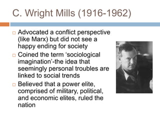 C. Wright Mills (1916-1962)
   Advocated a conflict perspective
    (like Marx) but did not see a
    happy ending for society
   Coined the term „sociological
    imagination‟-the idea that
    seemingly personal troubles are
    linked to social trends
   Believed that a power elite,
    comprised of military, political,
    and economic elites, ruled the
    nation
 