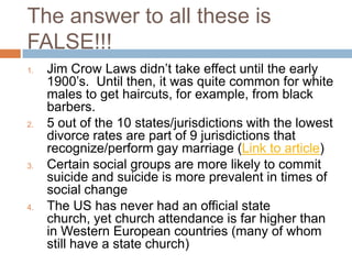 The answer to all these is
FALSE!!!
1.   Jim Crow Laws didn‟t take effect until the early
     1900‟s. Until then, it was quite common for white
     males to get haircuts, for example, from black
     barbers.
2.   5 out of the 10 states/jurisdictions with the lowest
     divorce rates are part of 9 jurisdictions that
     recognize/perform gay marriage (Link to article)
3.   Certain social groups are more likely to commit
     suicide and suicide is more prevalent in times of
     social change
4.   The US has never had an official state
     church, yet church attendance is far higher than
     in Western European countries (many of whom
     still have a state church)
 