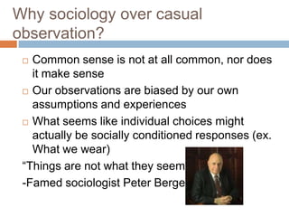 Why sociology over casual
observation?
  Common sense is not at all common, nor does
   it make sense
  Our observations are biased by our own

   assumptions and experiences
  What seems like individual choices might
   actually be socially conditioned responses (ex.
   What we wear)
 “Things are not what they seem”
 -Famed sociologist Peter Berger
 