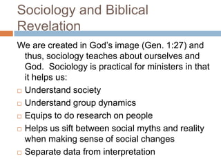 Sociology and Biblical
Revelation
We are created in God‟s image (Gen. 1:27) and
  thus, sociology teaches about ourselves and
  God. Sociology is practical for ministers in that
  it helps us:
 Understand society

 Understand group dynamics

 Equips to do research on people

 Helps us sift between social myths and reality
  when making sense of social changes
 Separate data from interpretation
 