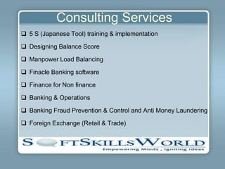 Consulting Services
 5 S (Japanese Tool) training & implementation

 Designing Balance Score

 Manpower Load Balancing

 Finacle Banking software

 Finance for Non finance

 Banking & Operations

 Banking Fraud Prevention & Control and Anti Money Laundering

 Foreign Exchange (Retail & Trade)
 