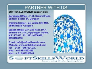 PARTNER WITH US
SOFT SKILLS WORLD Support Cell:
Corporate Office - F 41, Ground Floor,
Suncity, Sector 54, Gurgaon
Training Center – 24, Vatika City Mkt,
Sohna Road ,Gurgaon
Branch Office- 337, 2nd floor, DK-1,
Scheme no. 74 C, Vijaynagar, Indore.
M.P. 452010. Ph: 0731-4050928,
09589980738
E mail: info@softskillsworld.com
Website: www.softskillsworld.com
Tel. – 0124 – 6467521/22 ,
Mob. - +91 9818493659
Mob. - + 91 9910208209
 