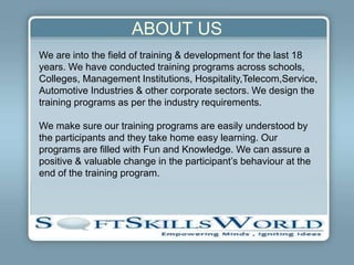 ABOUT US
We are into the field of training & development for the last 18
years. We have conducted training programs across schools,
Colleges, Management Institutions, Hospitality,Telecom,Service,
Automotive Industries & other corporate sectors. We design the
training programs as per the industry requirements.

We make sure our training programs are easily understood by
the participants and they take home easy learning. Our
programs are filled with Fun and Knowledge. We can assure a
positive & valuable change in the participant’s behaviour at the
end of the training program.
 