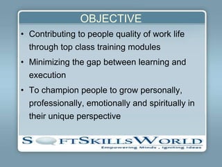 OBJECTIVE
• Contributing to people quality of work life
  through top class training modules
• Minimizing the gap between learning and
  execution
• To champion people to grow personally,
  professionally, emotionally and spiritually in
  their unique perspective
 