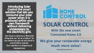 Introducing Solar
Control the smart
solution that lets you
consume your solar
power when it is
produced within your
own framework
without delivering
unnecessary to
the electricity grid.
SOLAR CONTROL
With the new smart
Connected Home 2.0
We give your renewable energy
much more value!
Your home or business is filled with
things that can "act as a battery" for
you without you go out and invest in
actual battery capacity.
Our solution is simple and
inexpensive www.homecontrol.no
 