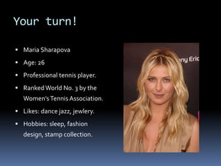 Your turn!
 Maria Sharapova
 Age: 26
 Professional tennis player.
 Ranked World No. 3 by the
Women’sTennis Association.
 Likes: dance jazz, jewlery.
 Hobbies: sleep, fashion
design, stamp collection.
 