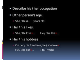  Describe his / her occupation
 Other person’s age:
 She / He is… years old.
 Her / his likes:
 She / He loves… He / She likes…
 Her / his hobbies
 On her / his free time, he / she loves…
He / She likes… ( to + verb)
 