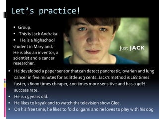 Let’s practice!
 He developed a paper sensor that can detect pancreatic, ovarian and lung
cancer in five minutes for as little as 3 cents. Jack's method is 168 times
faster, 26000 times cheaper, 400 times more sensitive and has a 90%
success rate.
 He is 15 years old.
 He likes to kayak and to watch the television show Glee.
 On his free time, he likes to fold origami and he loves to play with his dog
 Group.
 This is Jack Andraka.
 He is a highschool
student in Maryland.
He is also an inventor, a
scientist and a cancer
researcher.
 