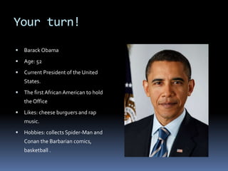 Your turn!
 Barack Obama
 Age: 52
 Current President of the United
States.
 The firstAfrican American to hold
the Office
 Likes: cheese burguers and rap
music.
 Hobbies: collects Spider-Man and
Conan the Barbarian comics,
basketball .
 