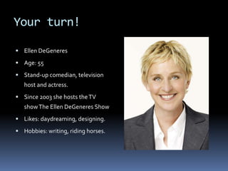 Your turn!
 Ellen DeGeneres
 Age: 55
 Stand-up comedian, television
host and actress.
 Since 2003 she hosts theTV
showThe Ellen DeGeneres Show
 Likes: daydreaming, designing.
 Hobbies: writing, riding horses.
 