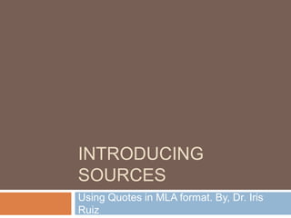 INTRODUCING 
SOURCES 
Using Quotes in MLA format. By, Dr. Iris 
Ruiz 
 
