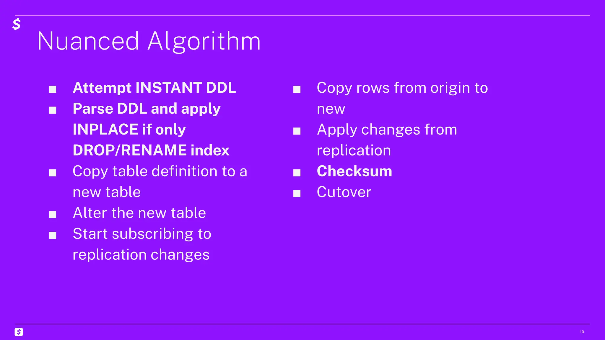Nuanced Algorithm
10
■ Attempt INSTANT DDL
■ Parse DDL and apply
INPLACE if only
DROP/RENAME index
■ Copy table deﬁnition to a
new table
■ Alter the new table
■ Start subscribing to
replication changes
■ Copy rows from origin to
new
■ Apply changes from
replication
■ Checksum
■ Cutover
 