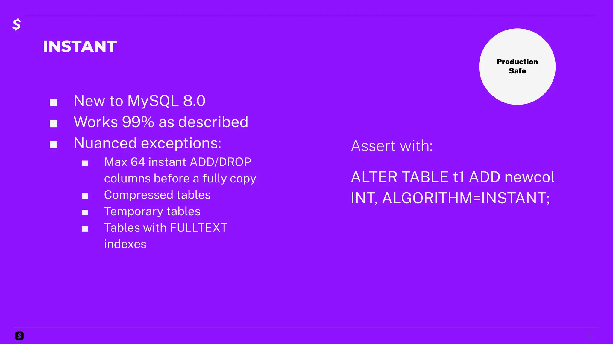INSTANT
■ New to MySQL 8.0
■ Works 99% as described
■ Nuanced exceptions:
■ Max 64 instant ADD/DROP
columns before a fully copy
■ Compressed tables
■ Temporary tables
■ Tables with FULLTEXT
indexes
4
Production
Safe
Assert with:
ALTER TABLE t1 ADD newcol
INT, ALGORITHM=INSTANT;
 
