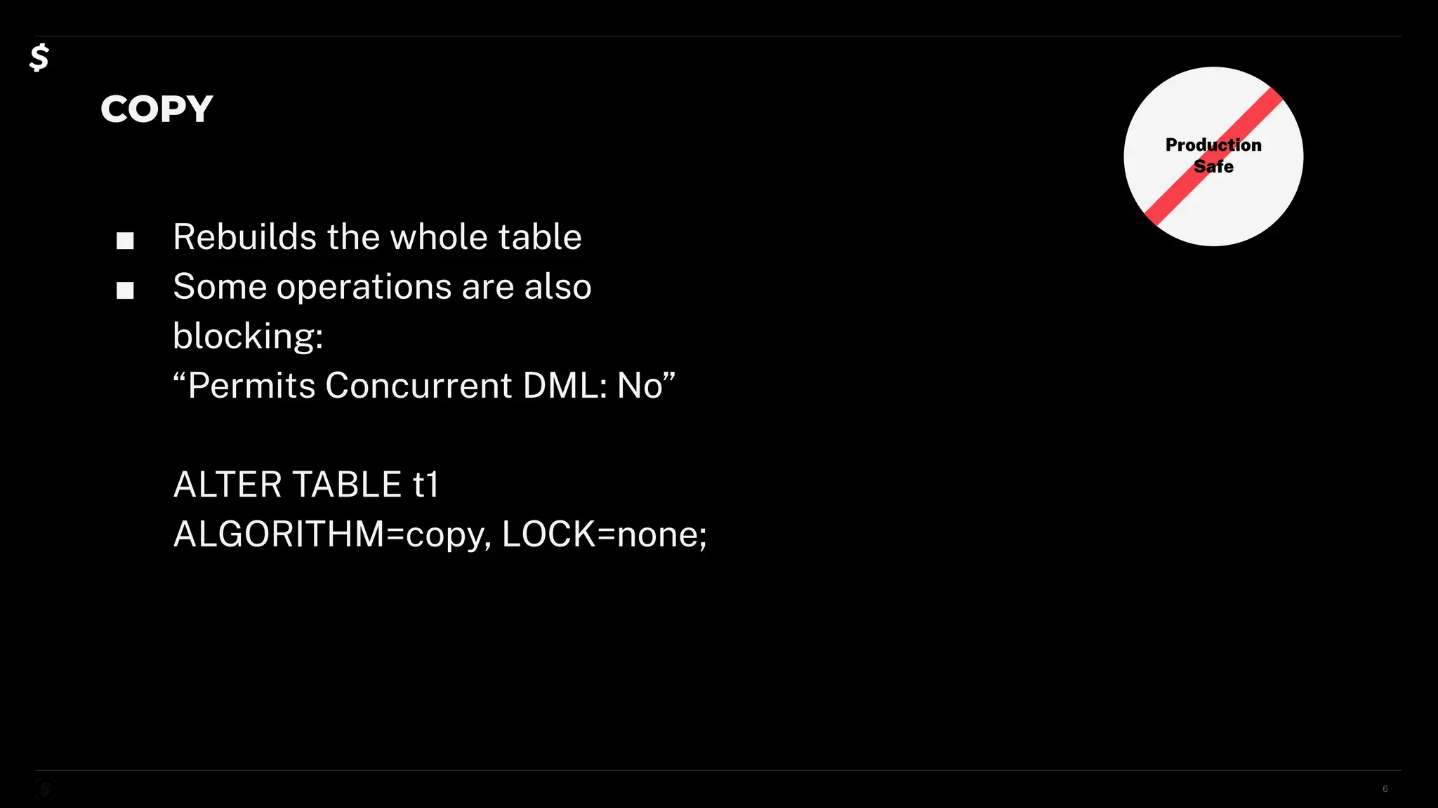 COPY
■ Rebuilds the whole table
■ Some operations are also
blocking:
“Permits Concurrent DML: No”
ALTER TABLE t1
ALGORITHM=copy, LOCK=none;
6
Production
Safe
 