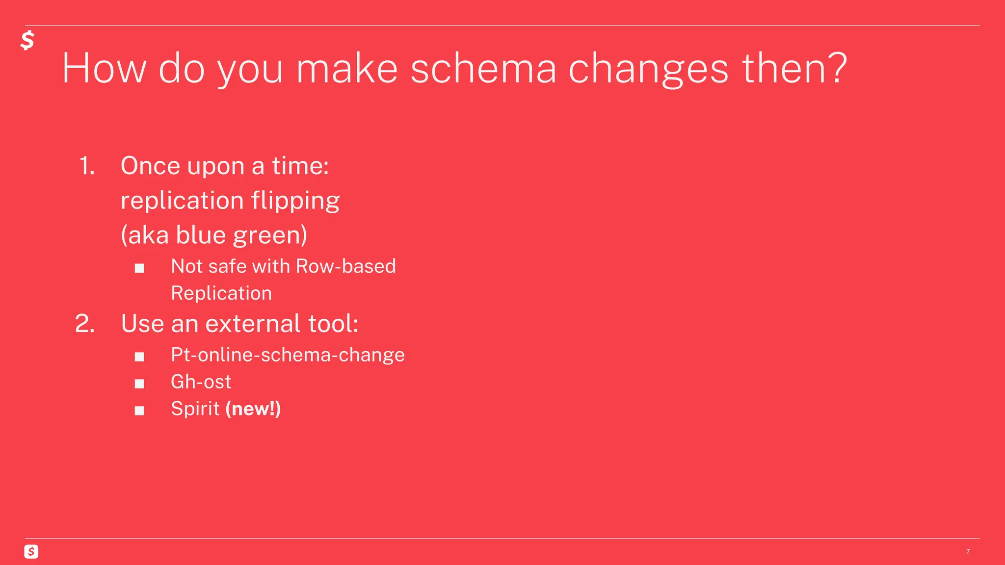 How do you make schema changes then?
7
1. Once upon a time:
replication ﬂipping
(aka blue green)
■ Not safe with Row-based
Replication
2. Use an external tool:
■ Pt-online-schema-change
■ Gh-ost
■ Spirit (new!)
 
