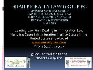 Shah Peerally Law Group PCIMMIGRATION & Nationality lawyers & counselors at lawserving the community withDedication & compassionsince 2005 Leading Law Firm Dealing in Immigration Law Handling Cases in Immigration in all 50 States in the United States and Abroad www.PeerallyLaw.com Phone (510) 7425587 37600 Central Ct, Ste 202 Newark CA 94560 