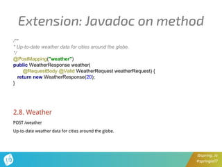 @spring_io
#springio17
Extension: Javadoc on method
/**
* Up-to-date weather data for cities around the globe.
*/
@PostMapping("weather")
public WeatherResponse weather(
@RequestBody @Valid WeatherRequest weatherRequest) {
return new WeatherResponse(20);
}
2.8. Weather
POST /weather
Up-to-date weather data for cities around the globe.
 