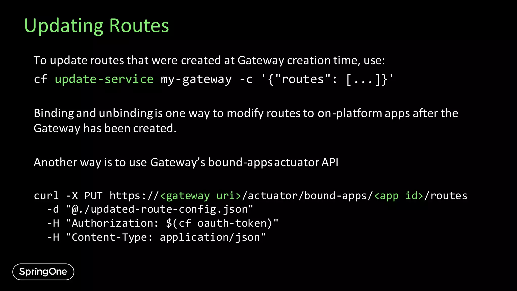 Updating Routes
To update routes that were created at Gateway creation time, use:
cf update-service my-gateway -c '{"routes": [...]}'
Binding and unbindingis one way to modify routes to on-platform apps after the
Gateway has been created.
Another way is to use Gateway’s bound-appsactuatorAPI
curl -X PUT https://<gateway uri>/actuator/bound-apps/<app id>/routes
-d "@./updated-route-config.json"
-H "Authorization: $(cf oauth-token)"
-H "Content-Type: application/json"
 
