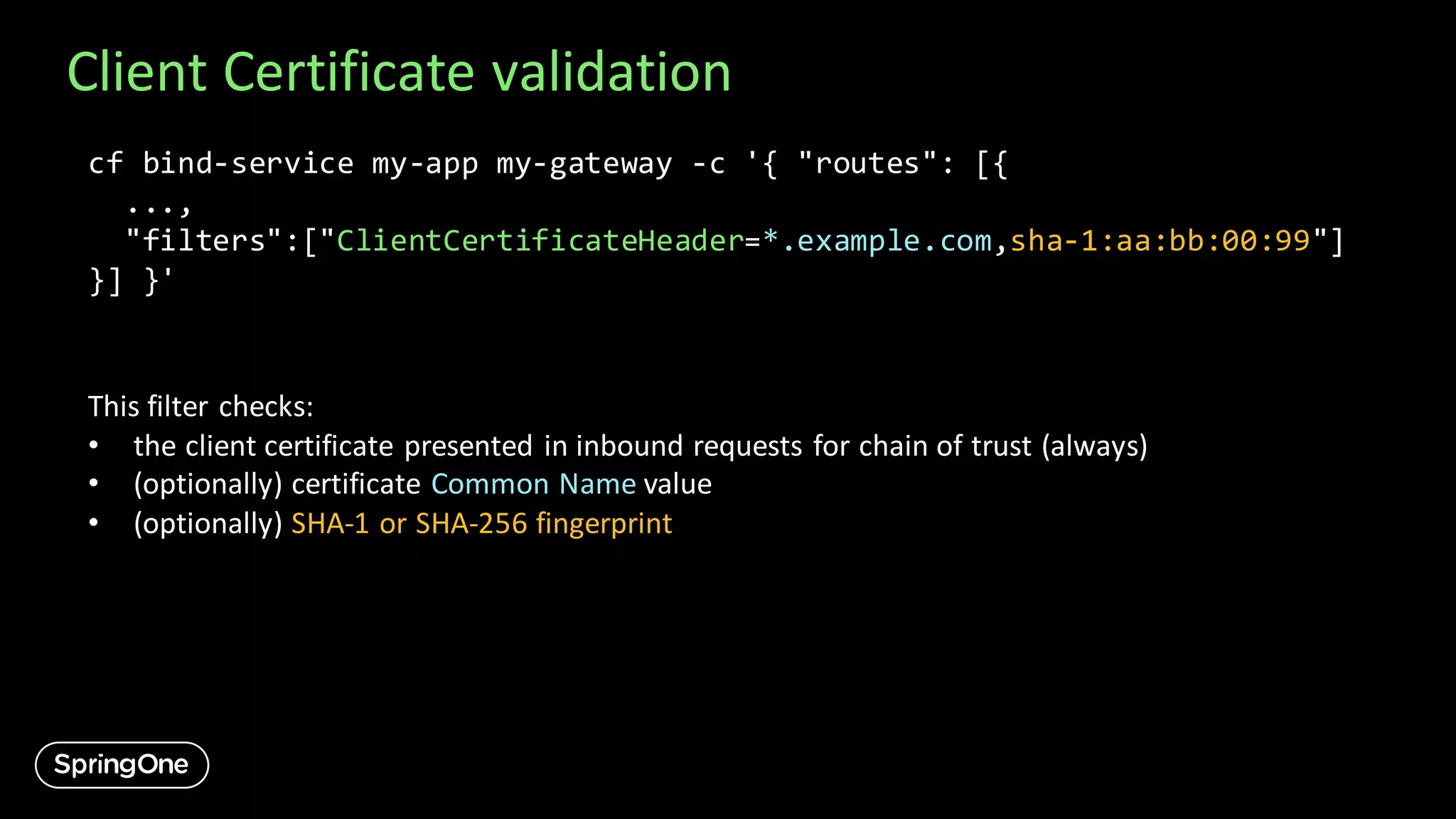 Client Certificate validation
cf bind-service my-app my-gateway -c '{ "routes": [{
...,
"filters":["ClientCertificateHeader=*.example.com,sha-1:aa:bb:00:99"]
}] }'
This filter checks:
• the client certificate presented in inbound requests for chain of trust (always)
• (optionally) certificate Common Name value
• (optionally) SHA-1 or SHA-256 fingerprint
 