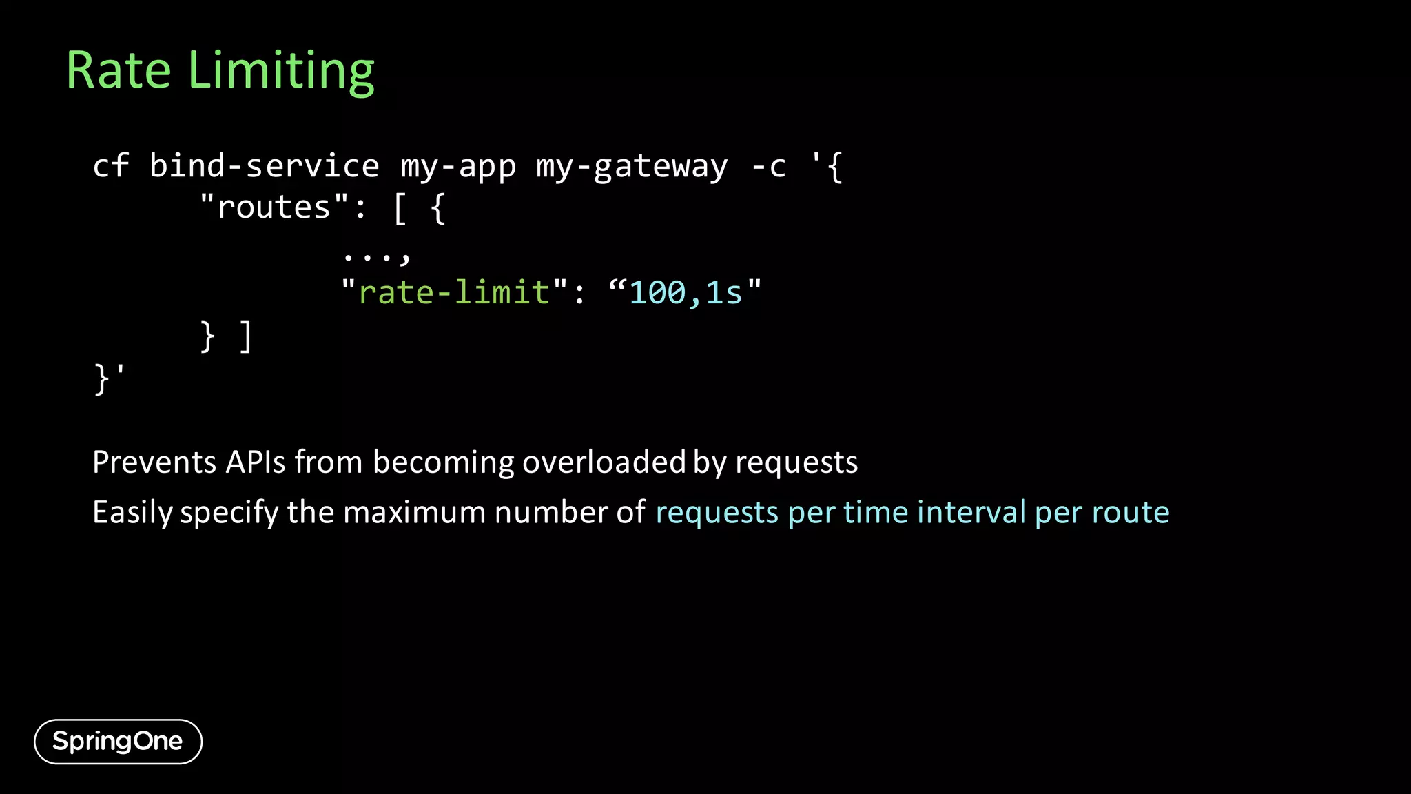 Rate Limiting
cf bind-service my-app my-gateway -c '{
"routes": [ {
...,
"rate-limit": “100,1s"
} ]
}'
Prevents APIs from becoming overloadedby requests
Easily specify the maximum number of requests per time interval per route
 
