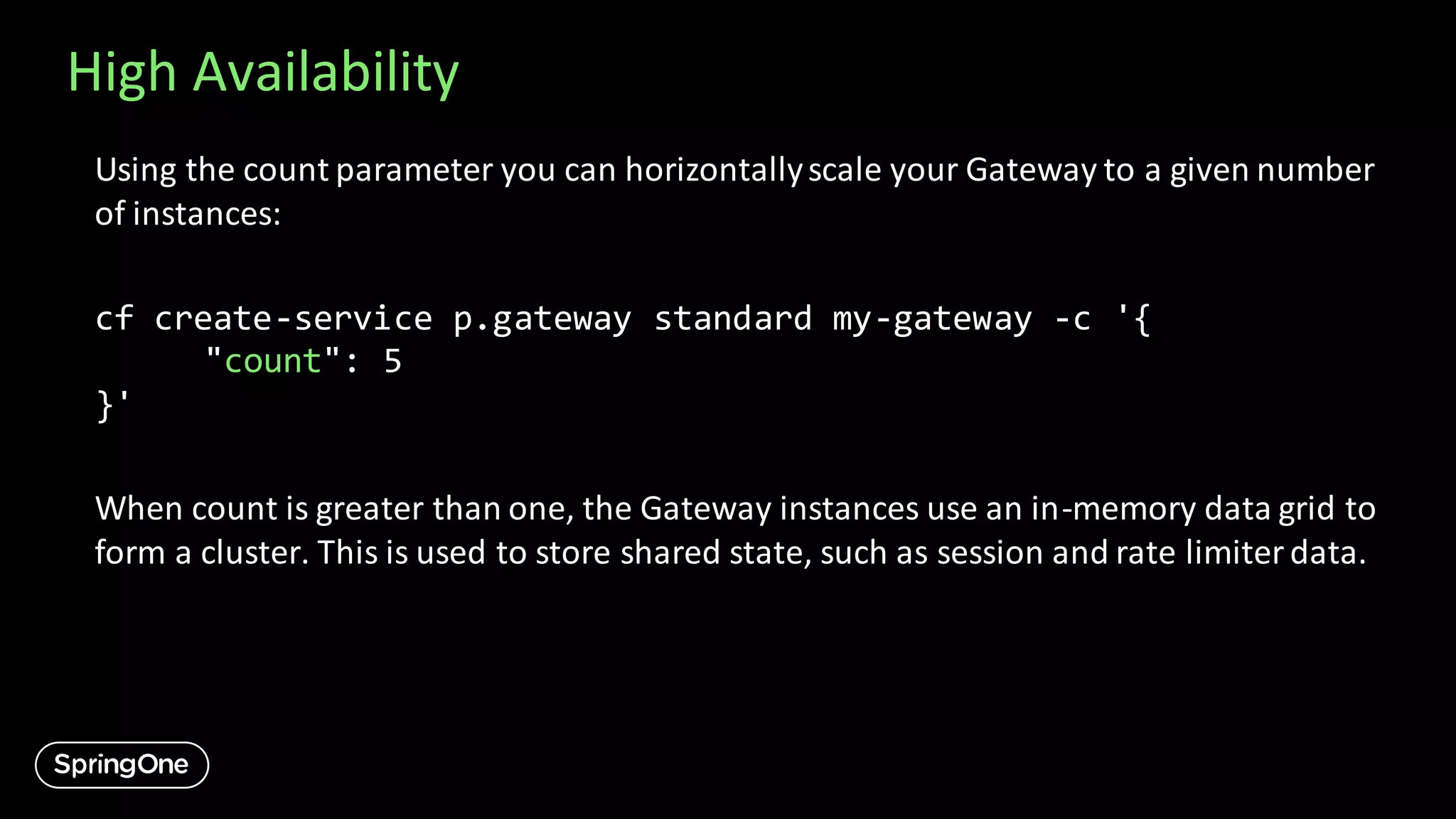 High Availability
Using the count parameter you can horizontallyscale your Gateway to a given number
of instances:
cf create-service p.gateway standard my-gateway -c '{
"count": 5
}'
When count is greater than one, the Gateway instances use an in-memory data grid to
form a cluster. This is used to store shared state, such as session and rate limiterdata.
 