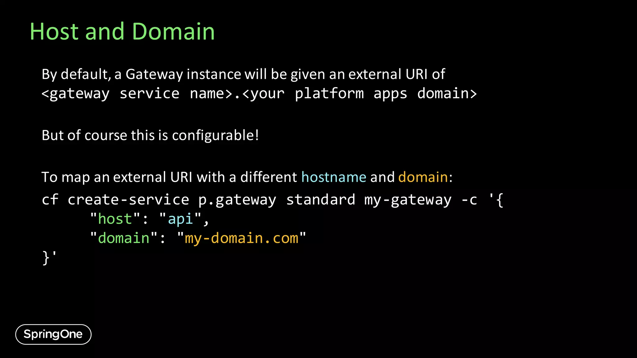 Host and Domain
By default, a Gateway instance will be given an external URI of
<gateway service name>.<your platform apps domain>
But of course this is configurable!
To map an external URI with a different hostname and domain:
cf create-service p.gateway standard my-gateway -c '{
"host": "api",
"domain": "my-domain.com"
}'
 