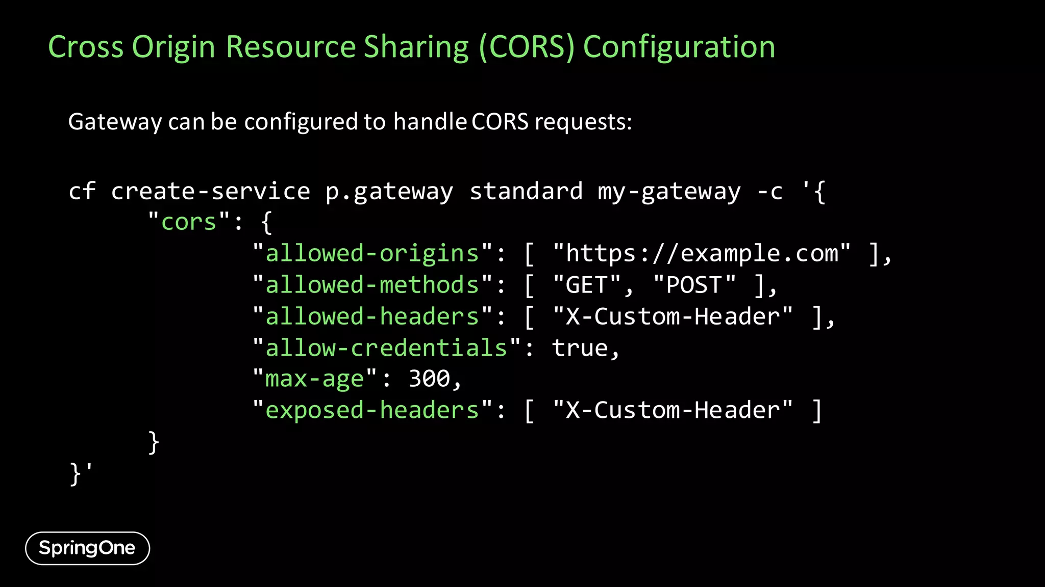 Cross Origin Resource Sharing (CORS) Configuration
Gateway can be configured to handleCORS requests:
cf create-service p.gateway standard my-gateway -c '{
"cors": {
"allowed-origins": [ "https://example.com" ],
"allowed-methods": [ "GET", "POST" ],
"allowed-headers": [ "X-Custom-Header" ],
"allow-credentials": true,
"max-age": 300,
"exposed-headers": [ "X-Custom-Header" ]
}
}'
 