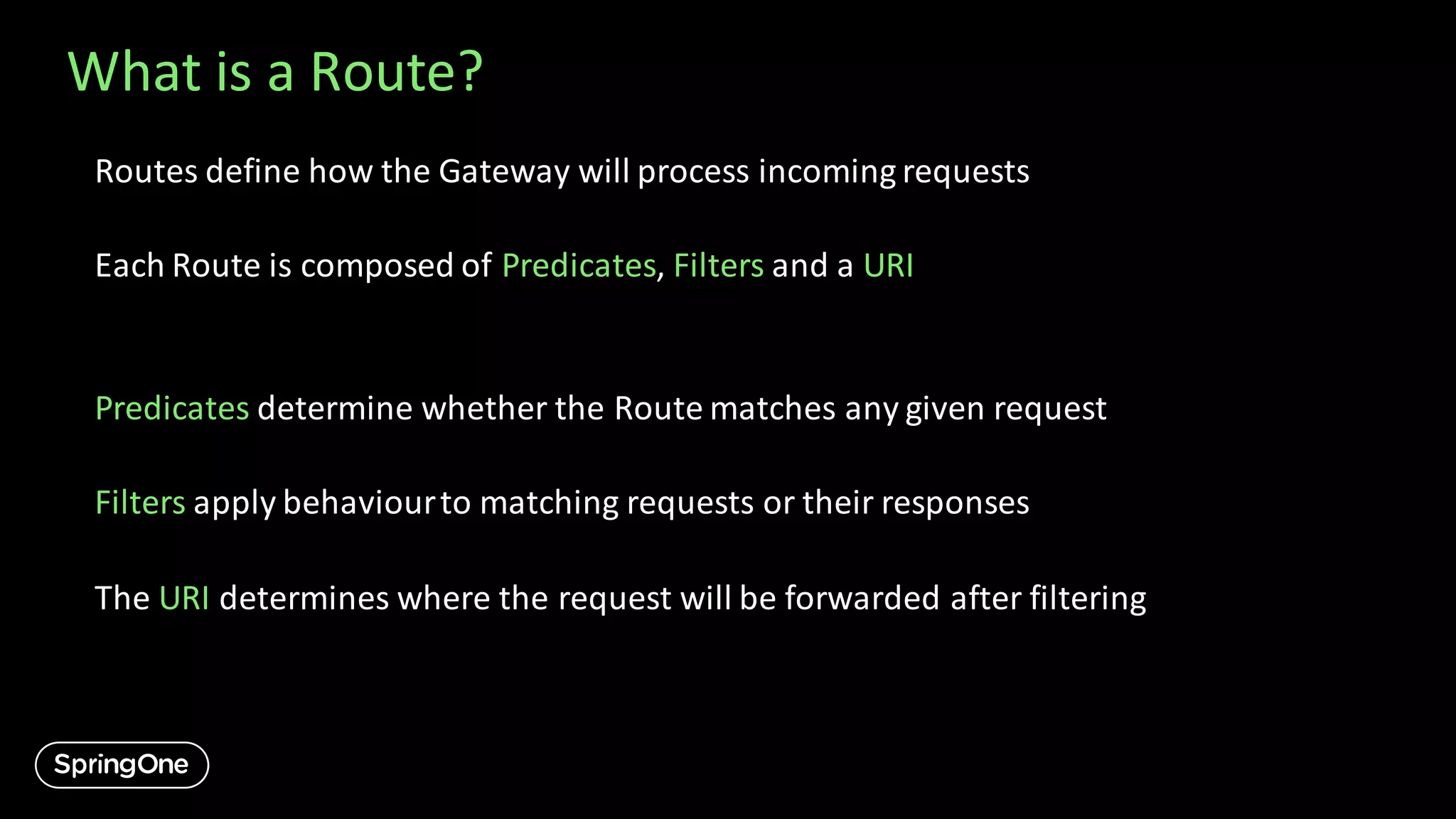 What is a Route?
Routes define how the Gateway will process incoming requests
Each Route is composed of Predicates, Filters and a URI
Predicates determine whether the Route matches any given request
Filters apply behaviourto matching requests or their responses
The URI determines where the request will be forwarded after filtering
 