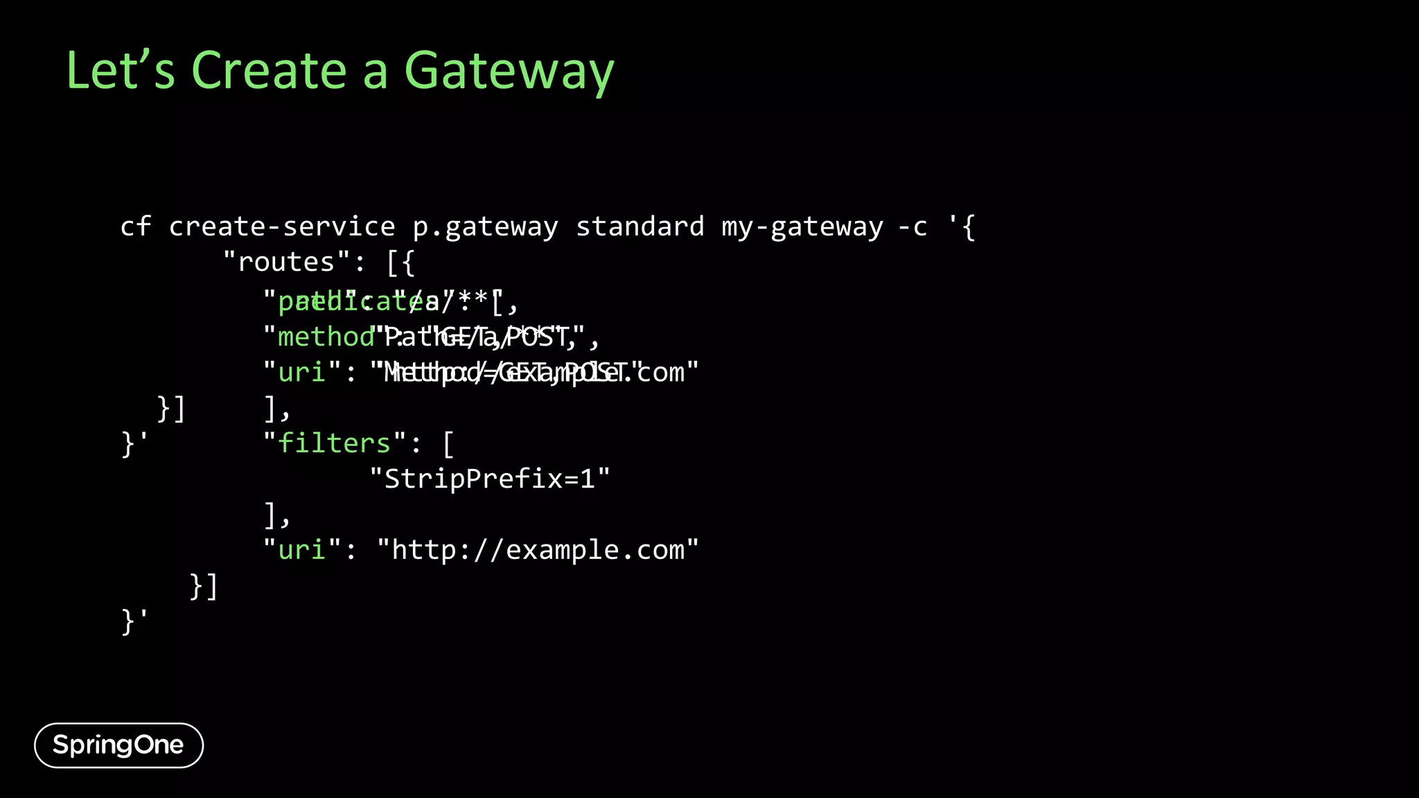 Let’s Create a Gateway
-c '{
"routes": [{
"predicates": [
"Path=/a/**",
"Method=GET,POST"
],
"filters": [
"StripPrefix=1"
],
"uri": "http://example.com"
}]
}'
"path": "/a/**",
"method": "GET,POST",
"uri": "http://example.com"
}]
}'
cf create-service p.gateway standard my-gateway
 