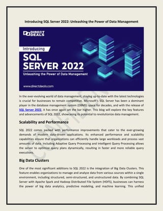 Introducing SQL Server 2022: Unleashing the Power of Data Management
In the ever-evolving world of data management, staying up-to-date with the latest technologies
is crucial for businesses to remain competitive. Microsoft's SQL Server has been a dominant
player in the database management system (DBMS) space for decades, and with the release of
SQL Server 2022, it has once again set the bar higher. This blog will explore the key features
and advancements of SQL 2022, showcasing its potential to revolutionize data management.
Scalability and Performance
SQL 2022 comes packed with performance improvements that cater to the ever-growing
demands of modern data-driven applications. Its enhanced performance and scalability
capabilities ensure that organizations can efficiently handle large workloads and process vast
amounts of data. Including Adaptive Query Processing and Intelligent Query Processing allows
the server to optimize query plans dynamically, resulting in faster and more reliable query
executions.
Big Data Clusters
One of the most significant additions to SQL 2022 is the integration of Big Data Clusters. This
feature enables organizations to manage and analyze data from various sources within a single
environment, including structured, semi-structured, and unstructured data. By combining SQL
Server with Apache Spark and Hadoop Distributed File System (HDFS), businesses can harness
the power of big data analytics, predictive modeling, and machine learning. This unified
 