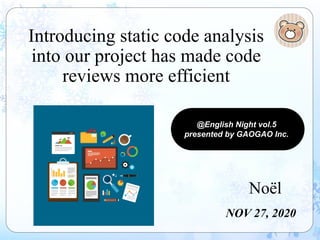 Introducing static code analysis
into our project has made code
reviews more efficient
Noël
NOV 27, 2020
@English Night vol.5
presented by GAOGAO Inc.
 