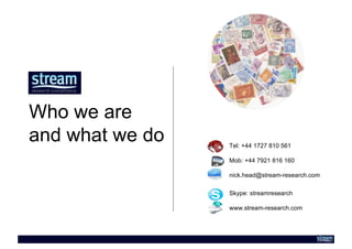 Who we are
and what we do   Tel: +44 1727 810 561

                 Mob: +44 7921 816 160

                 nick.head@stream-research.com

                 Skype: streamresearch

                 www.stream-research.com
 