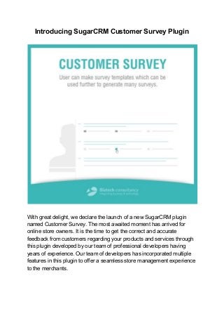 Introducing SugarCRM Customer Survey Plugin
With great delight, we declare the launch of a new SugarCRM plugin
named Customer Survey. The most awaited moment has arrived for
online store owners. It is the time to get the correct and accurate
feedback from customers regarding your products and services through
this plugin developed by our team of professional developers having
years of experience. Our team of developers has incorporated multiple
features in this plugin to offer a seamless store management experience
to the merchants.
 