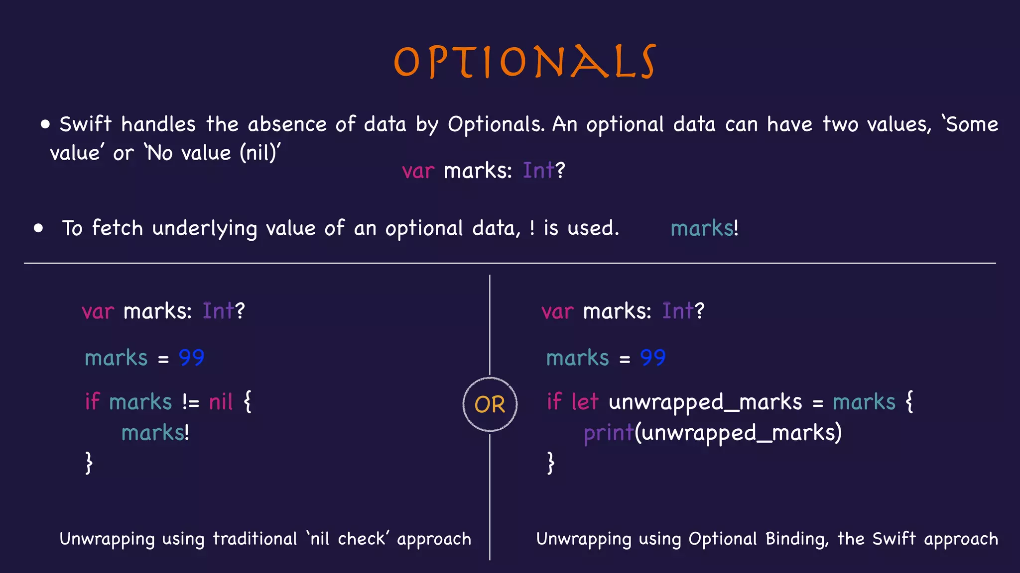 Optionals
• Swift handles the absence of data by Optionals. An optional data can have two values, ‘Some
value’ or ‘No value (nil)’
var marks: Int?
• To fetch underlying value of an optional data, ! is used. marks!
var marks: Int? var marks: Int?
Unwrapping using Optional Binding, the Swift approachUnwrapping using traditional ‘nil check’ approach
OR
marks = 99
if marks != nil {

marks!

}
marks = 99
if let unwrapped_marks = marks {

print(unwrapped_marks)

}
 