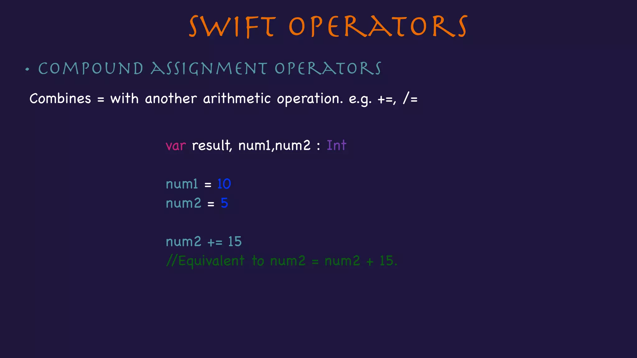 • Compound assignment operators
Combines = with another arithmetic operation. e.g. +=, /=
Swift Operators
var result, num1,num2 : Int

num1 = 10

num2 = 5

num2 += 15

//Equivalent to num2 = num2 + 15.

 