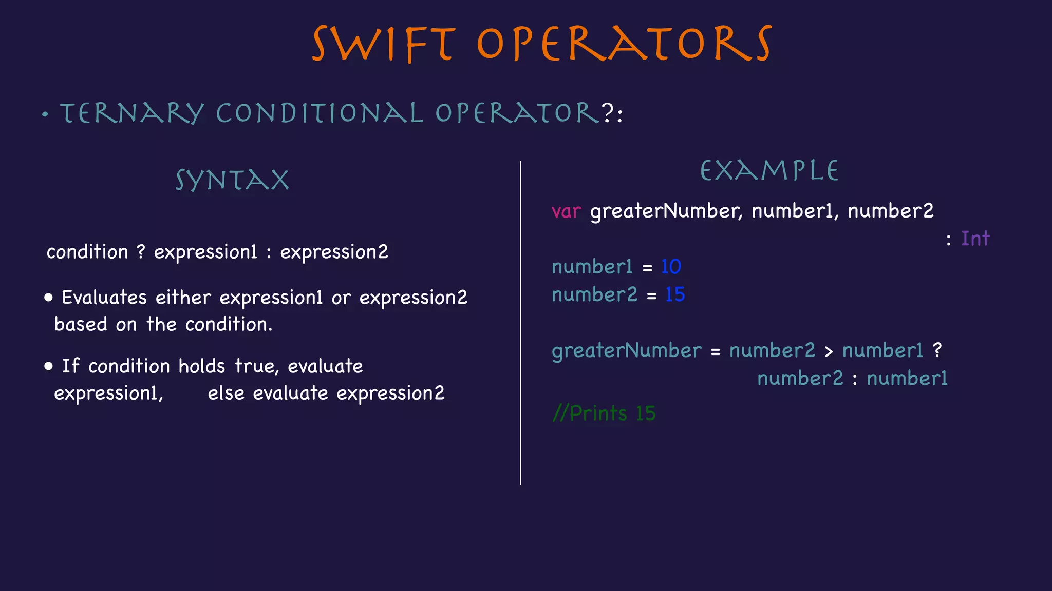 • Ternary Conditional operator?:
Swift Operators
Syntax
condition ? expression1 : expression2
Example
• Evaluates either expression1 or expression2
based on the condition.
var greaterNumber, number1, number2 

: Int

number1 = 10

number2 = 15

greaterNumber = number2 > number1 ? 

number2 : number1
//Prints 15
• If condition holds true, evaluate
expression1, else evaluate expression2
 